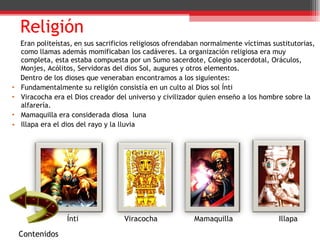 Religión Eran politeístas,   en sus sacrificios religiosos ofrendaban normalmente víctimas sustitutorias, como llamas además momificaban los cadáveres. La organización religiosa era muy completa, esta estaba compuesta por un Sumo sacerdote, Colegio sacerdotal, Oráculos, Monjes, Acólitos, Servidoras del dios Sol, augures y otros elementos.  Dentro de los dioses que veneraban encontramos a los siguientes: Fundamentalmente su religión consistía en un culto al Dios sol Ínti Viracocha era el Dios creador del universo y civilizador quien enseño a los hombre sobre la alfarería. Mamaquilla era considerada diosa  luna Illapa era el dios del rayo y la lluvia Ínti  Viracocha  Mamaquilla  Illapa  Contenidos 