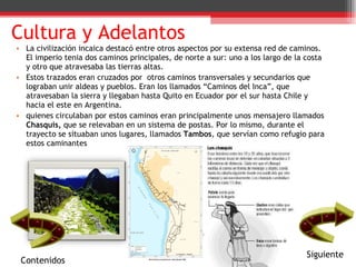 Cultura y Adelantos La civilización incaica destacó entre otros aspectos por su extensa red de caminos. El imperio tenia dos caminos principales, de norte a sur: uno a los largo de la costa y otro que atravesaba las tierras altas.  Estos trazados eran cruzados por  otros caminos transversales y secundarios que lograban unir aldeas y pueblos. Eran los llamados “Caminos del Inca”, que atravesaban la sierra y llegaban hasta Quito en Ecuador por el sur hasta Chile y hacia el este en Argentina. quienes circulaban por estos caminos eran principalmente unos mensajero llamados  Chasquis,  que se relevaban en un sistema de postas. Por lo mismo, durante el trayecto se situaban unos lugares, llamados  Tambos , que servían como refugio para estos caminantes  Contenidos Siguiente 