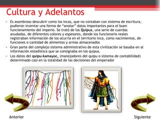 Cultura y Adelantos Es asombroso descubrir como los Incas, que no contaban con sistema de escritura, pudieron inventar una forma de “anotar” datos importantes para el buen funcionamiento del imperio. Se trató de los  Quipus , una serie de cuerdas anudadas, de diferentes colores y espesores, donde los funcionario reales registraban información de los ocurría en el territorio inca, como nacimientos, de funciones o cantidad de alimentos y armas almacenados Gran parte del complejo sistema administrativo de esta civilización se basaba en al información estadística que se consignaba en los quipus. Los datos del  quipu-kamayoc,  (manejadores del quipu o sistema de contabilidad) determinado casi en la totalidad de las decisiones del emperador  Anterior Siguiente 