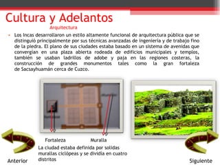 Los Incas desarrollaron un estilo altamente funcional de arquitectura pública que se distinguió principalmente por sus técnicas avanzadas de ingeniería y de trabajo fino de la piedra. El plano de sus ciudades estaba basado en un sistema de avenidas que convergían en una plaza abierta rodeada de edificios municipales y templos, también se usaban ladrillos de adobe y paja en las regiones costeras, la construcción de grandes monumentos tales como la gran fortaleza de Sacsayhuamán cerca de Cuzco. Cultura y Adelantos Arquitectura Fortaleza  Muralla  La ciudad estaba definida por solidas murallas ciclópeas y se dividía en cuatro distritos  Anterior Siguiente 