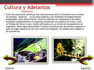 Cultura y Adelantos Arquitectura Entre las expresiones artísticas más impresionantes de la civilización inca se hallan los templos, "palacios“ , en las obras públicas y las fortalezas estratégicamente emplazadas, como Machu Picchu. Enormes edificios con mampostería de piedra encajada cuidadosamente sin argamasa (simulando una mazorca de maíz), como el Templo del Sol en Cuzco, fueron edificados con un mínimo de equipamiento de ingeniería. Otros logros destacables incluyen la construcción de puentes colgantes a base de sogas (algunos de casi cien metros de longitud), de canales para regadío y de acueductos. Anterior Siguiente 