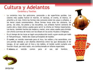 La cerámica inca fue policroma, precocida y de superficies pulidas. Los colores más usados fueron el marrón, el naranja, el crema, el blanco, el amarillo y el rojo. Entre las formas más comunes están los urpus o aríbalos, y los keros (vasos ceremoniales). Otras formas incas eran los cántaros, las jarras, las ollas, los platos y las escudillas. Los aríbalos fueron cántaros de cuello alto y base cónica usados para servir la chicha en fiestas importantes. Los keros, también hechos de madera y metal, eran vasos usados para brindar con chicha (cerveza de maíz) con los dioses en los actos rituales o religiosos. En el tiempo de los incas se logró una producción textil a gran escala por todo el Tahuantinsuyo.  Había dos clases principales de tejidos: El  cumbi,  un vestido reservado para el inca, los nobles y los sacerdotes, era una prenda labrada y con diseños distintivos entre los que destacaba el de tocapu. Al ser usado por el inca y los nobles, el tejido cumbi cumplía una función ritual; por esta razón, era confeccionado en telares especiales. El  abasca,  un vestido común para el uso del hombre.  Cultura y Adelantos Cerámica y Textiles Anterior 