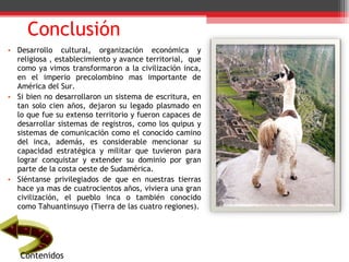 Conclusión Desarrollo cultural, organización económica y religiosa , establecimiento y avance territorial,  que como ya vimos transformaron a la civilización inca, en el imperio precolombino mas importante de América del Sur. Si bien no desarrollaron un sistema de escritura, en tan solo cien años, dejaron su legado plasmado en lo que fue su extenso territorio y fueron capaces de desarrollar sistemas de registros, como los quipus y sistemas de comunicación como el conocido camino del inca, además, es considerable mencionar su capacidad estratégica y militar que tuvieron para lograr conquistar y extender su dominio por gran parte de la costa oeste de Sudamérica. Siéntanse privilegiados de que en nuestras tierras hace ya mas de cuatrocientos años, viviera una gran civilización, el pueblo inca o también conocido como Tahuantinsuyo (Tierra de las cuatro regiones). Contenidos 