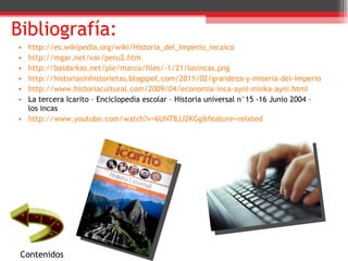 Bibliografía: http://es.wikipedia.org/wiki/Historia_del_Imperio_incaico http://mgar.net/var/peru2.htm http://baidarkas.net/ple/marco/files/-1/21/losincas.png http://historiasinhistorietas.blogspot.com/2011/02/grandeza-y-miseria-del-imperio-inca.html http://www.historiacultural.com/2009/04/economia-inca-ayni-minka-ayni.html La tercera Icarito – Enciclopedia escolar – Historia universal n°15 -16 Junio 2004 – los incas http://www.youtube.com/watch?v=6UNT8JJ2KGg&feature=related Contenidos 