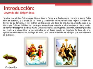 Introducción:  Leyenda del Origen Inca Se dice que el dios Sol tuvo por hijos a Manco Capac y la Pachamama por hija a Mama Ocllo ellos se casaron, y la diosa de la Tierra y la fecundidad Pachamama les regalo a ambos las tierras de su dominio, el Inti el Dios Sol les regalo una bara de oro. Luego, ellos bajaron a la tierra por órdenes del Dios Inti para que Manco Capac enseñara a los hombres a labrar mejor la tierra y trabajar la piedra y Mama Ocllo enseñara a las mujeres a cocinar, fabricar prendas de vestir y a domesticar a los animales en el lugar donde se hundiese la bara de oro. Aparecen sobre las orillas del lago Titicaca, y la barra se hundió en el lugar que actualmente es el Cuzco. Contenidos 