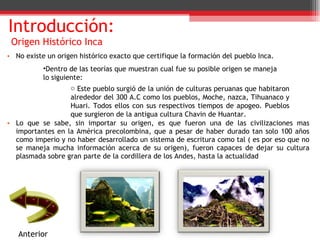 Introducción:   Origen Histórico Inca No existe un origen histórico exacto que certifique la formación del pueblo Inca. Lo que se sabe, sin importar su origen, es que fueron una de las civilizaciones mas importantes en la América precolombina, que a pesar de haber durado tan solo 100 años como imperio y no haber desarrollado un sistema de escritura como tal ( es por eso que no se maneja mucha información acerca de su origen), fueron capaces de dejar su cultura plasmada sobre gran parte de la cordillera de los Andes, hasta la actualidad Anterior Dentro de las teorías que muestran cual fue su posible origen se maneja lo siguiente: Este pueblo surgió de la unión de culturas peruanas que habitaron alrededor del 300 A.C como los pueblos, Moche, nazca, Tihuanaco y Huari. Todos ellos con sus respectivos tiempos de apogeo. Pueblos que surgieron de la antigua cultura Chavin de Huantar. 