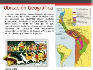 Ubicación Geográfica Los Incas eran grandes conquistadores, su imperio estaba ubicado en la costa oeste de América del sur. Abarcaba los siguientes países (divididos actualmente), iba desde el sur de Colombia por el norte, hasta el norte de Chile por el sur, específicamente hasta las riberas del rio Maule, cubriendo los territorios que actualmente comprenden los territorios de Ecuador y Perú, por el pacifico, Bolivia y el norte de Argentina. Contenidos 