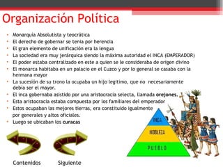 Organización Política Contenidos Monarquía Absolutista y teocrática  El derecho de gobernar se tenia por herencia  El gran elemento de unificación era la lengua La sociedad era muy jerárquica siendo la máxima autoridad el INCA (EMPERADOR)  El poder estaba centralizado en este a quien se le consideraba de origen divino El monarca habitaba en un palacio en el Cuzco y por lo general se casaba con la hermana mayor La sucesión de su trono la ocupaba un hijo legitimo, que no  necesariamente debía ser el mayor. El inca gobernaba asistido por una aristocracia selecta, llamada  orejones. Esta aristocracia estaba compuesta por los familiares del emperador Estos ocupaban las mejores tierras, era constituido igualmente por generales y altos oficiales. Luego se ubicaban los  curacas Siguiente 