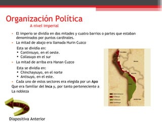 Organización Política A nivel imperial El imperio se dividía en dos mitades y cuatro barrios o partes que estaban denominados por puntos cardinales. La mitad de abajo era llamada Hurin Cuzco La mitad de arriba era Hanan Cuzco Cada uno de estos sectores era elegida por un  Apo Que era familiar del  Inca  y, por tanto perteneciente a  La nobleza Esta se dividía en: Continsuyo, en el oeste. Collasuyo en el sur Esta se dividía en: Chinchaysuyo, en el norte Antisuyo, en el este.  Diapositiva Anterior 