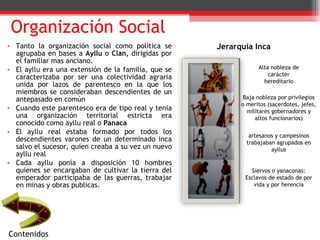 Tanto la organización social como política se agrupaba en bases a  Ayllu  o  Clan,  dirigidas por el familiar mas anciano. El ayllu era una extensión de la familia, que se caracterizaba por ser una colectividad agraria unida por lazos de parentesco en la que los miembros se consideraban descendientes de un antepasado en común Cuando este parentesco era de tipo real y tenia una organización territorial estricta era conocido como ayllu real o  Panaca El ayllu real estaba formado por todos los descendientes varones de un determinado inca salvo el sucesor, quien creaba a su vez un nuevo ayllu real  Cada ayllu ponía a disposición 10 hombres quienes se encargaban de cultivar la tierra del emperador participaba de las guerras, trabajar en minas y obras publicas. Organización Social Alta nobleza de carácter hereditario Baja nobleza por privilegios o meritos (sacerdotes, jefes, militares gobernadores y altos funcionarios) artesanos y campesinos trabajaban agrupados en ayllus Siervos o yanaconas: Esclavos de estado de por vida y por herencia Jerarquía Inca Contenidos 