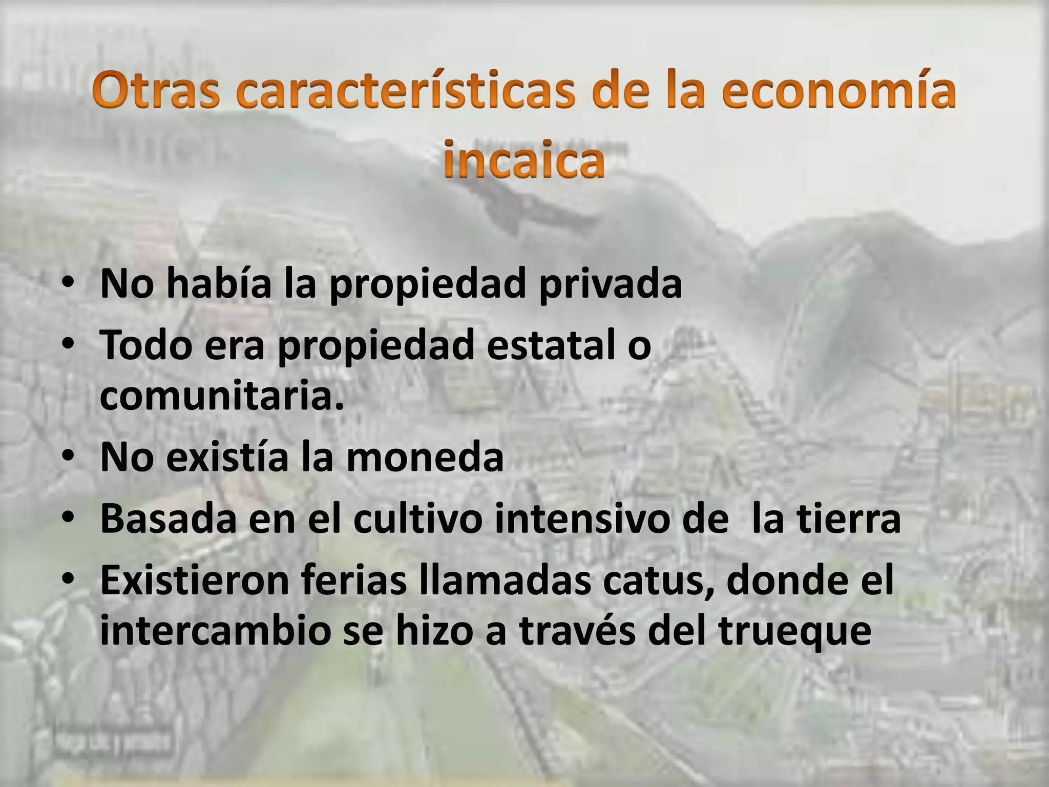 • No había la propiedad privada
• Todo era propiedad estatal o
  comunitaria.
• No existía la moneda
• Basada en el cultivo intensivo de la tierra
• Existieron ferias llamadas catus, donde el
  intercambio se hizo a través del trueque
 