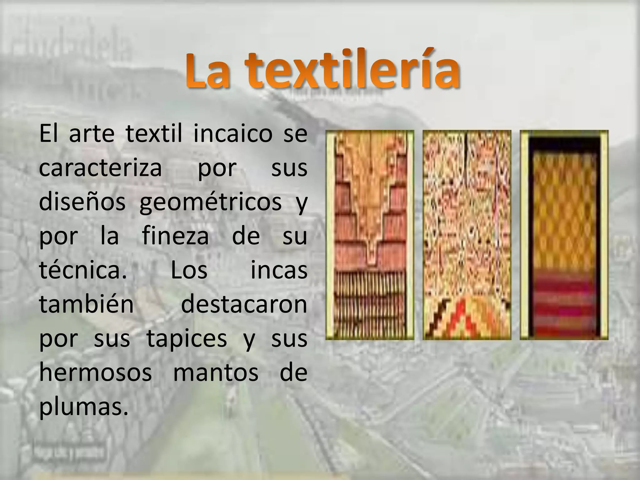 El arte textil incaico se
caracteriza por sus
diseños geométricos y
por la fineza de su
técnica. Los incas
también       destacaron
por sus tapices y sus
hermosos mantos de
plumas.
 
