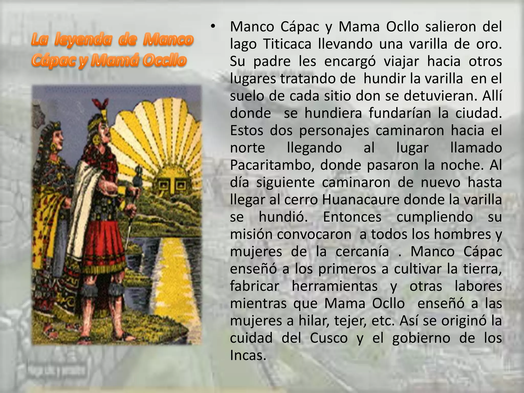 • Manco Cápac y Mama Ocllo salieron del
  lago Titicaca llevando una varilla de oro.
  Su padre les encargó viajar hacia otros
  lugares tratando de hundir la varilla en el
  suelo de cada sitio don se detuvieran. Allí
  donde se hundiera fundarían la ciudad.
  Estos dos personajes caminaron hacia el
  norte llegando al lugar llamado
  Pacaritambo, donde pasaron la noche. Al
  día siguiente caminaron de nuevo hasta
  llegar al cerro Huanacaure donde la varilla
  se hundió. Entonces cumpliendo su
  misión convocaron a todos los hombres y
  mujeres de la cercanía . Manco Cápac
  enseñó a los primeros a cultivar la tierra,
  fabricar herramientas y otras labores
  mientras que Mama Ocllo enseñó a las
  mujeres a hilar, tejer, etc. Así se originó la
  cuidad del Cusco y el gobierno de los
  Incas.
 