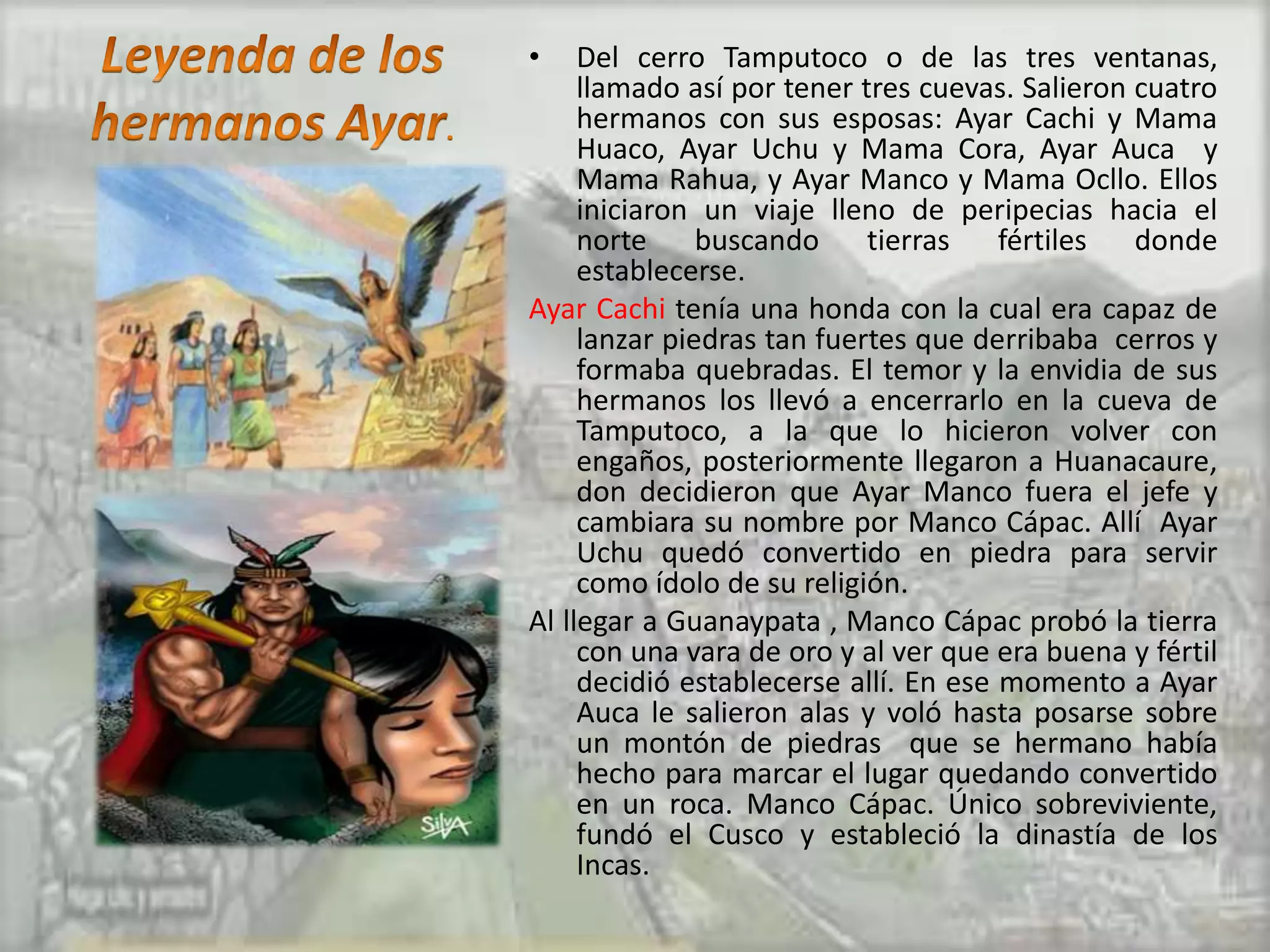 •    Del cerro Tamputoco o de las tres ventanas,
     llamado así por tener tres cuevas. Salieron cuatro
     hermanos con sus esposas: Ayar Cachi y Mama
     Huaco, Ayar Uchu y Mama Cora, Ayar Auca y
     Mama Rahua, y Ayar Manco y Mama Ocllo. Ellos
     iniciaron un viaje lleno de peripecias hacia el
     norte     buscando     tierras    fértiles  donde
     establecerse.
Ayar Cachi tenía una honda con la cual era capaz de
     lanzar piedras tan fuertes que derribaba cerros y
     formaba quebradas. El temor y la envidia de sus
     hermanos los llevó a encerrarlo en la cueva de
     Tamputoco, a la que lo hicieron volver con
     engaños, posteriormente llegaron a Huanacaure,
     don decidieron que Ayar Manco fuera el jefe y
     cambiara su nombre por Manco Cápac. Allí Ayar
     Uchu quedó convertido en piedra para servir
     como ídolo de su religión.
Al llegar a Guanaypata , Manco Cápac probó la tierra
     con una vara de oro y al ver que era buena y fértil
     decidió establecerse allí. En ese momento a Ayar
     Auca le salieron alas y voló hasta posarse sobre
     un montón de piedras que se hermano había
     hecho para marcar el lugar quedando convertido
     en un roca. Manco Cápac. Único sobreviviente,
     fundó el Cusco y estableció la dinastía de los
     Incas.
 