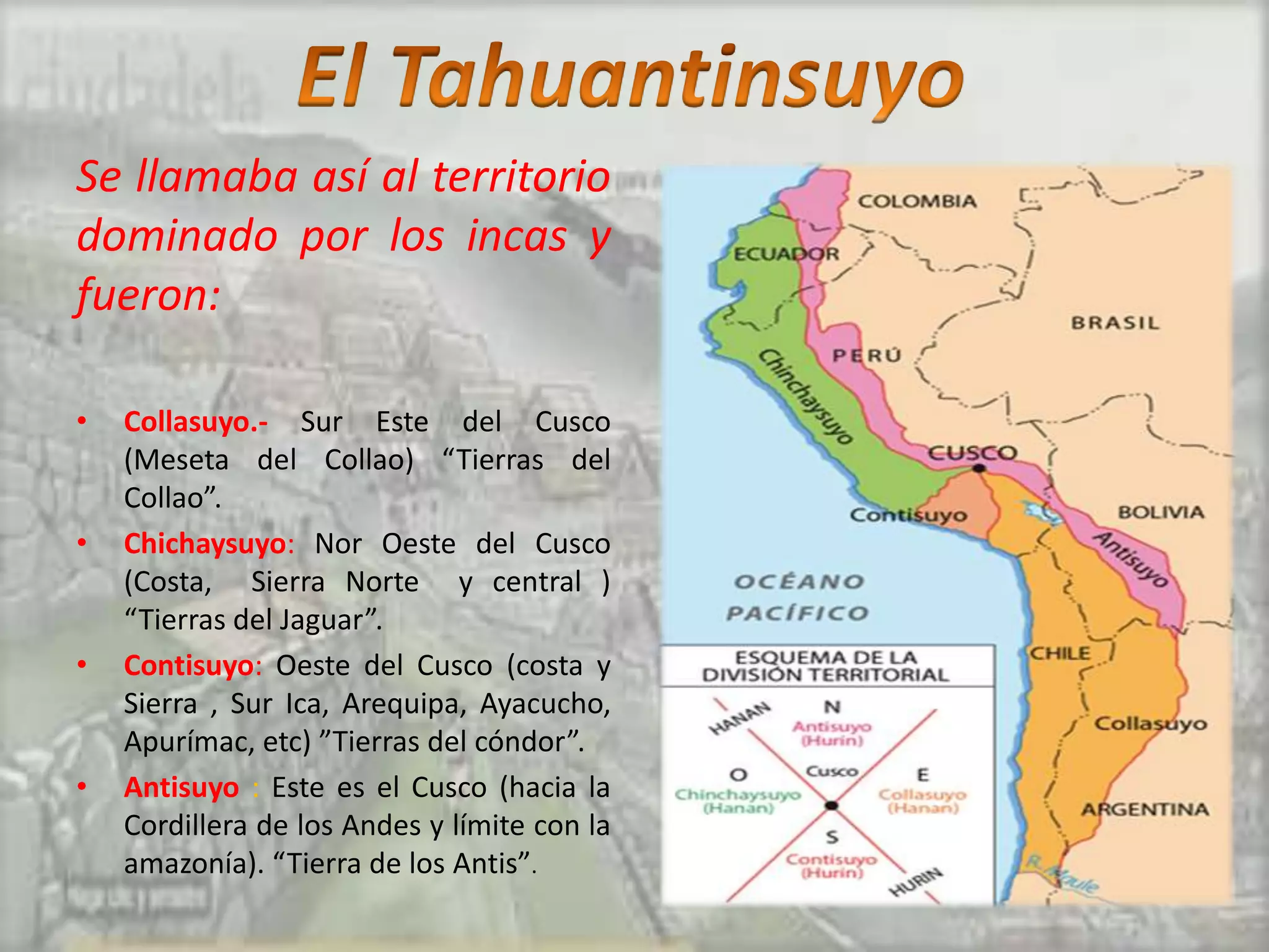 Se llamaba así al territorio
dominado por los incas y
fueron:

•   Collasuyo.- Sur Este del Cusco
    (Meseta del Collao) “Tierras del
    Collao”.
•   Chichaysuyo: Nor Oeste del Cusco
    (Costa, Sierra Norte y central )
    “Tierras del Jaguar”.
•   Contisuyo: Oeste del Cusco (costa y
    Sierra , Sur Ica, Arequipa, Ayacucho,
    Apurímac, etc) ”Tierras del cóndor”.
•   Antisuyo : Este es el Cusco (hacia la
    Cordillera de los Andes y límite con la
    amazonía). “Tierra de los Antis”.
 