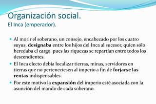 Organización social.
El Inca (emperador).

 Al morir el soberano, un consejo, encabezado por los cuatro
  suyus, designaba entre los hijos del Inca al sucesor, quien sólo
  heredaba el cargo, pues las riquezas se repartían entre todos los
  descendientes.
 El Inca electo debía localizar tierras, minas, servidores en
  tierras que no perteneciesen al imperio a fin de forjarse las
  rentas indispensables.
 Por este motivo la expansión del imperio esté asociada con la
  asunción del mando de cada soberano.
 