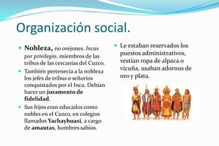 Organización social.
 Nobleza, no orejones. Incas           Le estaban reservados los
  por privilegio, miembros de las
                                         puestos administrativos,
  tribus de las cercanías del Cuzco.     vestían ropa de alpaca o
 También pertenecía a la nobleza
                                         vicuña, usaban adornos de
  los jefes de tribus o señoríos         oro y plata.
  conquistados por el Inca. Debían
  hacer un juramento de
  fidelidad.
 Sus hijos eran educados como
  nobles en el Cuzco, en colegios
  llamados Yachayhuasi, a cargo
  de amautas, hombres sabios.
 