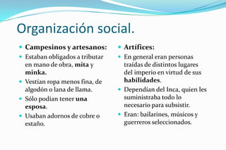Organización social.
 Campesinos y artesanos:         Artífices:
 Estaban obligados a tributar    En general eran personas
  en mano de obra, mita y          traídas de distintos lugares
  minka.                           del imperio en virtud de sus
 Vestían ropa menos fina, de      habilidades.
  algodón o lana de llama.        Dependían del Inca, quien les
 Sólo podían tener una            suministraba todo lo
  esposa.                          necesario para subsistir.
 Usaban adornos de cobre o       Eran: bailarines, músicos y
  estaño.                          guerreros seleccionados.
 