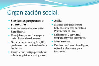 Organización social.
 Sirvientes perpetuos o               Aclla:
  yanaconas:                           Mujeres escogidas por su
 Eran desarraigados, situación         belleza, sirvientas perpetuas.
  hereditaria.                          Pertenecían al Inca.
 Trabajaban para el inca o para       Sabían tejer y servían al
  quien hayan sido donados.             emperador y los sacerdotes.
 No pertenecían a ningún ayllú,       Mamacunas:
  por lo tanto, no tenían derecho a    Destinadas al servicio religioso,
  las tierras.                          tejían los elementos para
 Puede ser un castigo por haberse      los dioses.
  rebelado, prisioneros de guerra.
 