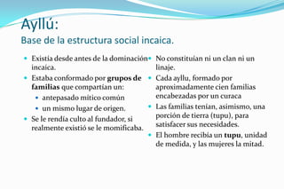 Ayllú:
Base de la estructura social incaica.
 Existía desde antes de la dominación No constituían ni un clan ni un
  incaica.                              linaje.
 Estaba conformado por grupos de  Cada ayllu, formado por
  familias que compartían un:           aproximadamente cien familias
    antepasado mítico común            encabezadas por un curaca
    un mismo lugar de origen.         Las familias tenían, asimismo, una
 Se le rendía culto al fundador, si
                                        porción de tierra (tupu), para
  realmente existió se le momificaba.   satisfacer sus necesidades.
                                       El hombre recibía un tupu, unidad
                                        de medida, y las mujeres la mitad.
 