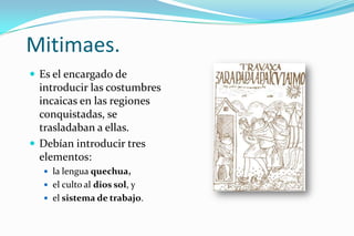 Mitimaes.
 Es el encargado de
  introducir las costumbres
  incaicas en las regiones
  conquistadas, se
  trasladaban a ellas.
 Debían introducir tres
  elementos:
   la lengua quechua,
   el culto al dios sol, y
   el sistema de trabajo.
 