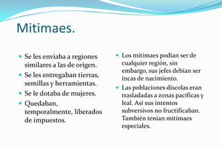 Mitimaes.
 Se les enviaba a regiones     Los mitimaes podían ser de
  similares a las de origen.     cualquier región, sin
                                 embargo, sus jefes debían ser
 Se les entregaban tierras,     incas de nacimiento.
  semillas y herramientas.
                                Las poblaciones díscolas eran
 Se le dotaba de mujeres.       trasladadas a zonas pacíficas y
 Quedaban,                      leal. Así sus intentos
  temporalmente, liberados       subversivos no fructificaban.
  de impuestos.                  También tenían mitimaes
                                 especiales.
 