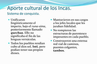 Aporte cultural de los Incas.
Sistema de conquista.
 Unificaron                       Mantuvieron en sus cargos
  lingüísticamente el               a los jefes locales que les
  imperio, bajo el runa-sima,       juraban fidelidad.
  posteriormente llamado           No rompieron las
  quechua. Ello no                  estructuras de parentesco
  significaba el fin de las         imperantes en cada pueblo.
  lenguas vernáculas.              Construyeron una extensa
 Todos los pueblos rendían         red vial de caminos,
  culto al dios sol, Inti, pero     puentes colgantes,
  podían tener sus propios          tambos.
  dioses.
 