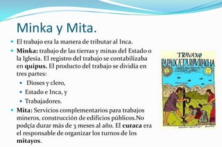 Minka y Mita.
 El trabajo era la manera de tributar al Inca.
 Minka: trabajo de las tierras y minas del Estado o
  la Iglesia. El registro del trabajo se contabilizaba
  en quipus. El producto del trabajo se dividía en
  tres partes:
    Dioses y clero,
    Estado e Inca, y
    Trabajadores.
 Mita: Servicios complementarios para trabajos
  mineros, construcción de edificios públicos.No
  podçía durar más de 3 meses al año. El curaca era
  el responsable de organizar los turnos de los
  mitayos.
 