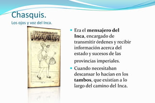 Chasquis.
Los ojos y voz del Inca.
                            Era el mensajero del
                            Inca, encargado de
                            transmitir órdenes y recibir
                            información acerca del
                            estado y sucesos de las
                            provincias imperiales.
                            Cuando necesitaban
                            descansar lo hacían en los
                            tambos, que existían a lo
                            largo del camino del Inca.
 
