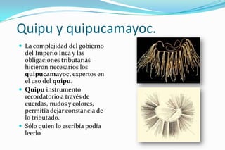 Quipu y quipucamayoc.
 La complejidad del gobierno
  del Imperio Inca y las
  obligaciones tributarias
  hicieron necesarios los
  quipucamayoc, expertos en
  el uso del quipu.
 Quipu instrumento
  recordatorio a través de
  cuerdas, nudos y colores,
  permitía dejar constancia de
  lo tributado.
 Sólo quien lo escribía podía
  leerlo.
 