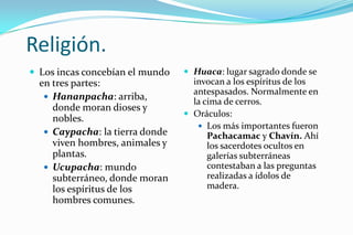 Religión.
 Los incas concebían el mundo    Huaca: lugar sagrado donde se
  en tres partes:                  invocan a los espíritus de los
                                   antespasados. Normalmente en
    Hananpacha: arriba,
                                   la cima de cerros.
     donde moran dioses y
                                  Oráculos:
     nobles.
                                     Los más importantes fueron
    Caypacha: la tierra donde         Pachacamac y Chavín. Ahí
     viven hombres, animales y         los sacerdotes ocultos en
     plantas.                          galerías subterráneas
    Ucupacha: mundo                   contestaban a las preguntas
     subterráneo, donde moran          realizadas a ídolos de
     los espíritus de los              madera.
     hombres comunes.
 