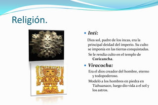 Religión.
             Inti:
             Dios sol, padre de los incas, era la
             principal deidad del imperio. Su culto
             se imponía en las tierras conquistadas.
             Se le rendía culto en el templo de
                Coricancha.
             Viracocha:
              Era el dios creador del hombre, eterno
                y todopoderoso.
              Modeló a los hombres en piedra en
                Tiahuanaco, luego dio vida a el sol y
                los astros.
 