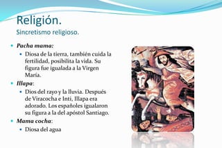 Religión.
  Sincretismo religioso.
 Pacha mama:
    Diosa de la tierra, también cuida la
      fertilidad, posibilita la vida. Su
      figura fue igualada a la Virgen
      María.
 Illapa:
    Dios del rayo y la lluvia. Después
      de Viracocha e Inti, Illapa era
      adorado. Los españoles igualaron
      su figura a la del apóstol Santiago.
 Mama cocha:
    Diosa del agua
 