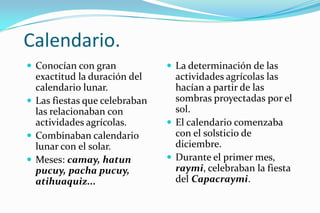 Calendario.
 Conocían con gran             La determinación de las
  exactitud la duración del      actividades agrícolas las
  calendario lunar.              hacían a partir de las
 Las fiestas que celebraban     sombras proyectadas por el
  las relacionaban con           sol.
  actividades agrícolas.        El calendario comenzaba
 Combinaban calendario          con el solsticio de
  lunar con el solar.            diciembre.
 Meses: camay, hatun           Durante el primer mes,
  pucuy, pacha pucuy,            raymi, celebraban la fiesta
  atihuaquiz...                  del Capacraymi.
 