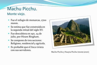Machu Picchu.
Monte viejo.
 Fue el refugio de monarcas, 2700
    msnm.
   Se estima que fue construida en
    la segunda mitad del siglo XV.
   Fue descubiera en 1911, 24 de
    julio, por Hiram Bingham.
   Se compone de tres sectores:
    Religioso, residencial y agrícola.
   Es probable que el Inca viviera
    con sus servidores.
                                         Machu Picchu y Huayna Picchu (monte joven)
 