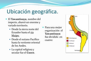 Ubicación geográfica.
 El Tawantisuyu, nombre del
  imperio, abarcó un enorme y
  variado territorio.
                                  Para una mejor
    Desde la sierra norte del
                                   organización el
     Ecuador hasta el río          Tawantisuyu
     Maipo.                        fue dividido en
    Desde el océano Pacífico      cuatro:
     hasta la vertiente oriental
     de los Andes.
    La capital religiosa y
     secular fue el Cuzco.
 