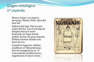 Origen mitológico
1ª Leyenda.
  Manco Cápac y su mujer y
   hermana, Mama Ocllo, hijos del
   dios Sol.
  Salieron del lago Titicaca por
   orden del Sol, con el encargo de
   dirigirse hacia el norte
   buscando un lugar donde
   podían formar un gran imperio.
   Debían intentar hundir una
   barra de oro.
  Cuando lo lograsen, debían
   establecer el Tahuantinsuyo.
   Esto lo consiguieron en el
   Cusco donde establecieron y
   organizaron el nuevo reino.
 