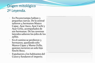 Origen mitológico
2ª Leyenda.
  En Pecarectampu habían 3
   pequeñas cuevas. De la central
   salieron 4 hermanos Manco
   Capac, Ayar Auca, Ayar Cachi y
   Ayar Uchu, acompañados de
   sus hermanas. De las cavernas
   laterales salieron los jefes de los
   ayllús.
  En el camino se perdieron 3
   hermanos, quedando sólo
   Manco Cápac y Mama Ocllo,
   quienes tuvieron un solo hijo
   Sinchi Roca.
  Expulsaron a los habitantes del
   Cuzco y fundaron el imperio.
 