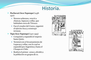 Historia.
 Pachacuti Inca Yupanqui (1438-
  1471):
    Noveno soberano, venció a
      chancas, lupacas y collas, que
      habitaban cerca de Titicaca.
    Fue el creador del Cuzco, organizó
      el ejército Inca y construyó
      terrazas.
 Topa Inca Yupanqui (1471-1493)
    Conquistó y expandió el imperio
      hasta Quito.
    Terminó con el levantamiento de
      Lupacas y collas, con lo cual se
      expandió por Argentina y hasta el
      Choapa en Chile.
    Realizó el primer censo y dividió a
      la población en grupos de 10.
 