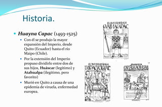 Historia.
 Huayna Capac (1493-1525)
   Con él se produjo la mayor
    expansión del Imperio, desde
    Quito (Ecuador) hasta el río
    Maipo (Chile).
   Por la extensión del Imperio
    propuso dividirlo entre dos de
    sus hijos, Huáscar (legítimo) y
    Atahualpa (ilegítimo, pero
    favorito)
   Murió en Quito a causa de una
    epidemia de viruela, enfermedad
    europea.
 