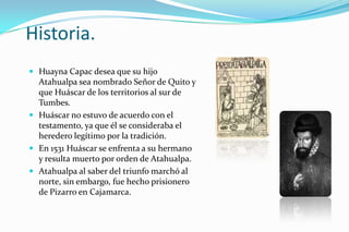 Historia.
 Huayna Capac desea que su hijo
  Atahualpa sea nombrado Señor de Quito y
  que Huáscar de los territorios al sur de
  Tumbes.
 Huáscar no estuvo de acuerdo con el
  testamento, ya que él se consideraba el
  heredero legítimo por la tradición.
 En 1531 Huáscar se enfrenta a su hermano
  y resulta muerto por orden de Atahualpa.
 Atahualpa al saber del triunfo marchó al
  norte, sin embargo, fue hecho prisionero
  de Pizarro en Cajamarca.
 