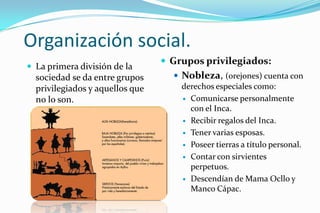 Organización social.
                                  Grupos privilegiados:
 La primera división de la
  sociedad se da entre grupos       Nobleza, (orejones) cuenta con
  privilegiados y aquellos que       derechos especiales como:
  no lo son.                          Comunicarse personalmente
                                       con el Inca.
                                      Recibir regalos del Inca.

                                      Tener varias esposas.

                                      Poseer tierras a título personal.

                                      Contar con sirvientes
                                       perpetuos.
                                      Descendían de Mama Ocllo y
                                       Manco Cápac.
 
