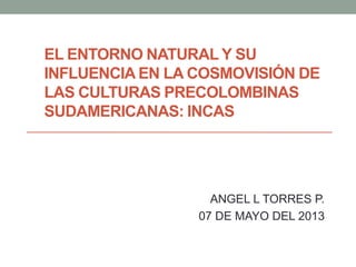 EL ENTORNO NATURAL Y SU
INFLUENCIA EN LA COSMOVISIÓN DE
LAS CULTURAS PRECOLOMBINAS
SUDAMERICANAS: INCAS
ANGEL L TORRES P.
07 DE MAYO DEL 2013
 
