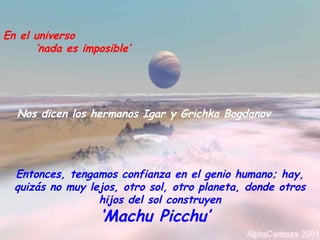 En el universo
‘nada es imposible’
Nos dicen los hermanos Igar y Grichka Bogdanov
Entonces, tengamos confianza en el genio humano; hay,
quizás no muy lejos, otro sol, otro planeta, donde otros
hijos del sol construyen
‘Machu Picchu’
 
