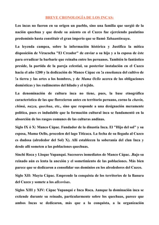 BREVE CRONOLOGÍA DE LOS INCAS:
Los incas no fueron en su origen un pueblo, sino una familia que surgió de la
nación quechua y que desde su asiento en el Cuzco fue ejerciendo paulatino
predominio hasta constituir el gran imperio que se llamó Tahuantinsuyu.
La leyenda campea, sobre la información histórica y Justifica la mítica
disposición de Viracocha "El Creador" de enviar a su hijo y a la esposa de éste
para erradicar la barbarie que reinaba entre los peruanos. También lo fantástico
preside, la partida de la pareja celestial, su posterior instalación en el Cuzco
hacia el año 1200 y la dedicación de Manco Cápac en !a enseñanza del cultivo de
!a tierra y las artes a los hombres, y de Mama Ocllo acerca de las obligaciones
domésticas y los rudimentos del hilado y el tejido.
La denominación de cultura inca no tiene, pues, la base etnográfica
característica de las que florecieron antes en territorio peruano, corno la chavín,
chimú, nazca, quechua, etc., sino que responde a una designación meramente
política, pues es indudable que la formación cultural inca se fundamentó en la
absorción de los rasgos comunes de las culturas andinas.
Siglo IX ó X: Manco Cápac. Fundador de la dinastía Inca. El "Hijo del sol" y su
esposa, Mama Ocllo, proceden del lago Titicaca. La fecha de su llegada al Cuzco
es dudosa (alrededor del Sol) X). Allí establecen la soberanía del clan Inca y
desde allí someten a las poblaciones quechuas.
Sinchi Roca y Lloque Yupanqui. Sucesores inmediatos de Manco Cápac. .Bajo su
reinado aún es lenta la anexión y el sometimiento de las poblaciones. Más bien
parece que se dedicaron a consolidar sus dominios en los alrededores del Cuzco.
Siglo XII: Mayta Cápac. Emprende la conquista de los territorios de la llanura
del Cuzco y somete a los allcovisas.
Siglos XIII y XIV: Cápac Yupanqui e Inca Roca. Aunque la dominación inca se
extiende durante su reinado, particularmente sobre los quechuas, parece que
ambos Incas se dedicaron, más que a la conquista, a la organización
 