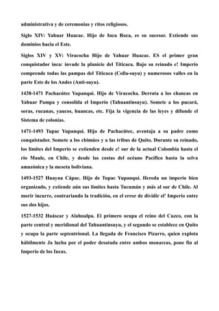 administrativa y de ceremonias y ritos religiosos.
Siglo XIV: Yahuar Huacac. Hijo de Inca Roca, es su sucesor. Extiende sus
dominios hacia el Este.
Siglos XIV y XV: Viracocha Hijo de Yahuar Huacac. ES el primer gran
conquistador inca: invade la planicie del Titicaca. Bajo su reinado e! Imperio
comprende todas las pampas del Titicaca (Colla-suyu) y numerosos valles en la
parte Este de los Andes (Anti-suyu).
1438-1471 Pachacútec Yupanqui. Hijo de Viracocha. Derrota a los chancas en
Yahuar Pampa y consolida el Imperio (Tahuantinsuyu). Somete a los pucará,
soras, rucanas, yaucos, huancas, etc. Fija la vigencia de las leyes y difunde el
Sistema de colonias.
1471-1493 Tupac Yupanqui. Hijo de Pachacútec, aventaja a su padre como
conquistador. Somete a los cbímúes y a las tribus de Quito. Durante su reinado,
los límites del Imperio se extienden desde e! sur de la actual Colombia hasta el
río Maule, en Chile, y desde las costas del océano Pacífico hasta la selva
amazónica y la meseta boliviana.
1493-1527 Huayna Cápac. Hijo de Tupac Yupanqui. Hereda un imperio bien
organizado, y extiende aún sus límites hasta Tucumán y más al sur de Chile. Al
morir incurre, contrariando la tradición, en el error de dividir el' Imperio entre
sus dos hijos.
1527-1532 Huáscar y Alahualpa. El primero ocupa el reino del Cuzco, con la
parte central y meridional del Tahuantinsuyu, y el segundo se establece en Quito
y ocupa la parte septentrional. La llegada de Francisco Pizarro, quien explota
hábilmente Ja lucha por el poder desatada entre ambos monarcas, pone fin al
Imperio de los Incas.
 