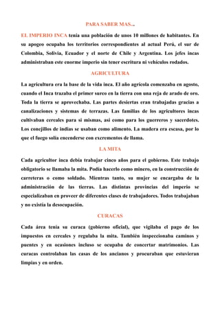 PARA SABER MAS...
EL IMPERIO INCA tenía una población de unos 10 millones de habitantes. En
su apogeo ocupaba los territorios correspondientes al actual Perú, el sur de
Colombia, Solivia, Ecuador y el norte de Chile y Argentina. Los jefes incas
administraban este enorme imperio sin tener escritura ni vehículos rodados.
AGRICULTURA
La agricultura era la base de la vida inca. El año agrícola comenzaba en agosto,
cuando el Inca trazaba el primer surco en la tierra con una reja de arado de oro.
Toda la tierra se aprovechaba. Las partes desiertas eran trabajadas gracias a
canalizaciones y sistemas de terrazas. Las familias de los agricultores incas
cultivaban cereales para sí mismas, así como para los guerreros y sacerdotes.
Los conejillos de indias se usaban como alimento. La madera era escasa, por lo
que el fuego solía encenderse con excrementos de llama.
LA MITA
Cada agricultor inca debía trabajar cinco años para el gobierno. Este trabajo
obligatorio se llamaba la mita. Podía hacerlo como minero, en la construcción de
carreteras o como soldado. Mientras tanto, su mujer se encargaba de la
administración de las tierras. Las distintas provincias del imperio se
especializaban en proveer de diferentes clases de trabajadores. Todos trabajaban
y no existía la desocupación.
CURACAS
Cada área tenía su curaca (gobierno oficial), que vigilaba el pago de los
impuestos en cereales y regulaba la mita. También inspeccionaba caminos y
puentes y en ocasiones incluso se ocupaba de concertar matrimonios. Las
curacas controlaban las casas de los ancianos y procuraban que estuvieran
limpias y en orden.
 
