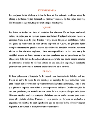 INDUMENTARIA
Las mujeres incas hilaban y tejían la lana de los animales andinos, como la
alpaca y la llama. Tejían taparrabos, túnicas y mantos. En los valles costeros,
donde crecía el algodón, la gente usaba ropas más ligeras.
QUIPU
Los incas no tenían escritura ni conocían los números. En su lugar usaban el
quipu. Un quipu era un trozo de cuerda provisto de franjas de distintos colores y
grosores. Cada una de estas franjas representaba diferentes cantidades. Todos
los quipu se fabricaban en una oficina especial, en Cuzco. El gobierno tenía
siempre información precisa acerca del estado del imperio: cuántas personas
vivían en las distintas regiones, cifras correspondientes a las cosechas y la
cantidad exacta de lana, armas y metales preciosos que se guardaban en los
almacenes. Este sistema basado en el quipu aseguraba que nadie pasara hambre
en el imperio. Cuando la cosecha fallaba en una zona del imperio, el excedente
producido en otra venía a auxiliar a los habitantes de la primera.
EL INCA
El Inca gobernaba el imperio. Se le consideraba descendiente del dios del sol.
Usaba un cetro de tubos de oro provistos de remates de color rojo. Sus ropas
eran tejidas por sacerdotisas especialmente consagradas a esta tarea. Todo el oro
y la plata del imperio constituían el tesoro personal del Inca. Comía en vajilla de
metales preciosos y se sentaba en un trono de oro. A pesar de que solía tener
hijos con muchas mujeres, su esposa oficial era una de sus hermanas, pues tenía,
como él, estatuto divino. Cuando el Inca moría, su fortuna se dedicaba a
engalanar su tumba, lo cual significaba que su sucesor debía obtener nuevas
riquezas. Ello explica el afán por extender el imperio.
 