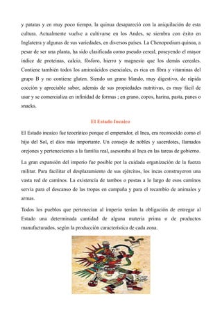 y patatas y en muy poco tiempo, la quinua desapareció con la aniquilación de esta
cultura. Actualmente vuelve a cultivarse en los Andes, se siembra con éxito en
Inglaterra y algunas de sus variedades, en diversos países. La Chenopodium quinoa, a
pesar de ser una planta, ha sido clasificada como pseudo cereal, poseyendo el mayor
índice de proteínas, calcio, fósforo, hierro y magnesio que los demás cereales.
Contiene también todos los aminoácidos esenciales, es rica en fibra y vitaminas del
grupo B y no contiene gluten. Siendo un grano blando, muy digestivo, de rápida
cocción y apreciable sabor, además de sus propiedades nutritivas, es muy fácil de
usar y se comercializa en infinidad de formas ; en grano, copos, harina, pasta, panes o
snacks.
El Estado Incaico
El Estado incaico fue teocrático porque el emperador, el Inca, era reconocido como el
hijo del Sol, el dios más importante. Un consejo de nobles y sacerdotes, llamados
orejones y pertenecientes a la familia real, asesoraba al Inca en las tareas de gobierno.
La gran expansión del imperio fue posible por la cuidada organización de la fuerza
militar. Para facilitar el desplazamiento de sus ejércitos, los incas construyeron una
vasta red de caminos. La existencia de tambos o postas a lo largo de esos caminos
servía para el descanso de las tropas en campaña y para el recambio de animales y
armas.
Todos los pueblos que pertenecían al imperio tenían la obligación de entregar al
Estado una determinada cantidad de alguna materia prima o de productos
manufacturados, según la producción característica de cada zona.
 