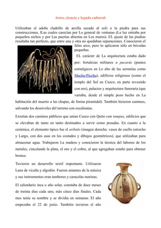 Artes, ciencia y legado cultural:
Utilizaban el adobe (ladrillo de arcilla secado al sol) o la piedra para sus
construcciones, lLas cuales carecían por Lo general de ventanas (La luz entraba por
pequeños nichos y por Las puertas abiertas en Los muros). EL ajuste de las piedras
resultaba tan perfecto, que entre una y otra no quedaban separaciones. Conocieron el
falso arco, pero lo aplicaron sólo en bóvedas
pequeñas.
EL carácter de La arquitectura estaba dado
por: fortalezas militares o pucarás (puntos
estratégicos en Lo alto de las serranías como
Machu-Picchu), edificios religiosos (como el
templo del Sol en Cuzco, en parte revestido
con oro), palacios y arquitectura funeraria (que
variaba, desde el simple pozo hecho en La
habitación del muerto a las chupas, de forma piramidal). También hicieron caminos,
salvando los desniveles del terreno con escalinatas.
Existían dos caminos públicos que unían Cuzco con Quito con tampus, edificios que
se elevaban de tanto en tanto destinados a servir como posadas. En cuanto a la
cerámica, el elemento típico fue el aribalo (imagen derecha: vasos de cuello estrecho
y Largo, con dos asas en los costados y dibujos geométricos), que utilizaban para
almacenar agua. Trabajaron La madera y conocieron la técnica del laboreo de los
metales, cincelando la plata, el oro y el cobre, al que agregaban estaño para obtener
bronce.
Tuvieron un desarrollo textil importante. Utilizaron
Lana de vicuña y algodón. Fueron amantes de la música
y sus instrumentos eran tambores y caracolas marinas.
El calendario inca o año solar, constaba de doce meses
de treinta días cada uno, más cinco días finales. Cada
mes tenía su nombre y se dividía en semanas. El año
empezaba el 22 de junio. También tuvieron el año
 